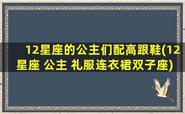 12星座的公主们配高跟鞋(12星座 公主 礼服连衣裙双子座)